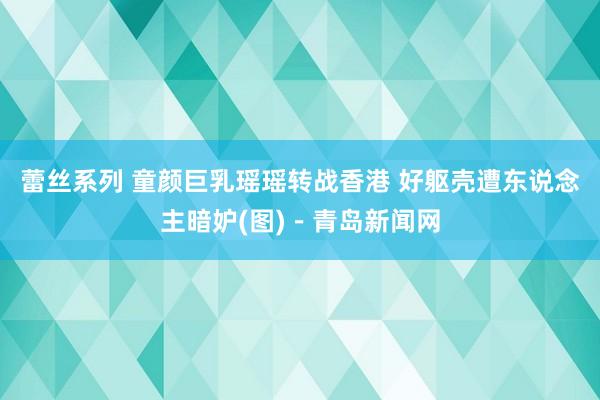 蕾丝系列 童颜巨乳瑶瑶转战香港 好躯壳遭东说念主暗妒(图)－青岛新闻网