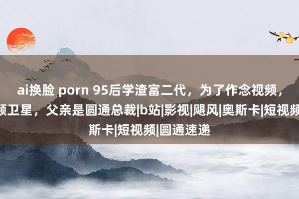 ai换脸 porn 95后学渣富二代，为了作念视频，辐射了一颗卫星，父亲是圆通总裁|b站|影视|飓风|奥斯卡|短视频|圆通速递