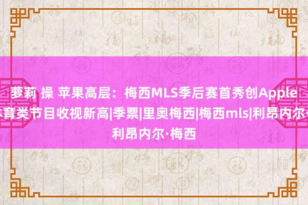 萝莉 操 苹果高层：梅西MLS季后赛首秀创AppleTV体育类节目收视新高|季票|里奥梅西|梅西mls|利昂内尔·梅西