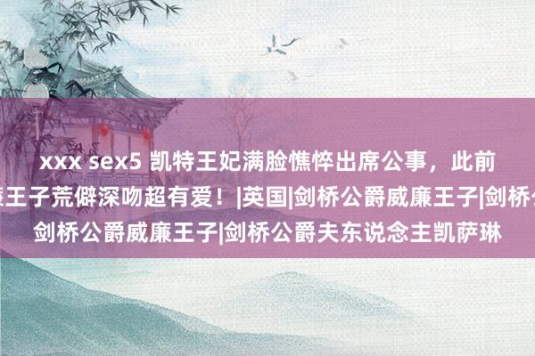 xxx sex5 凯特王妃满脸憔悴出席公事，此前曾发布家庭视频，威廉王子荒僻深吻超有爱！|英国|剑桥公爵威廉王子|剑桥公爵夫东说念主凯萨琳