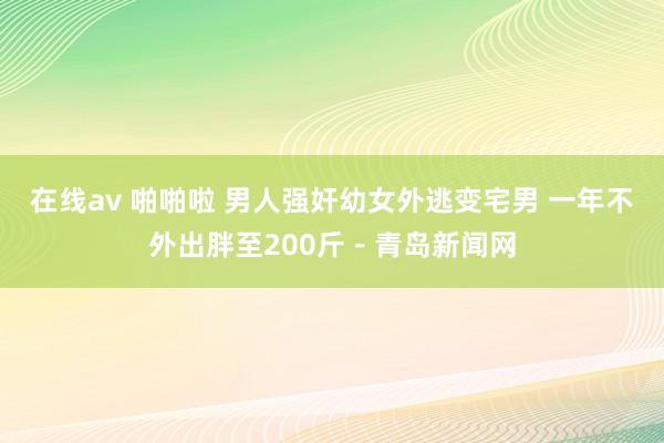 在线av 啪啪啦 男人强奸幼女外逃变宅男 一年不外出胖至200斤－青岛新闻网