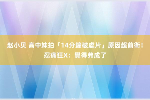 赵小贝 高中妹拍「14分鐘破處片」　原因超前衛！忍痛狂X：覺得弗成了