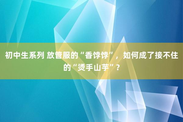 初中生系列 放管服的“香饽饽”，如何成了接不住的“烫手山芋”？