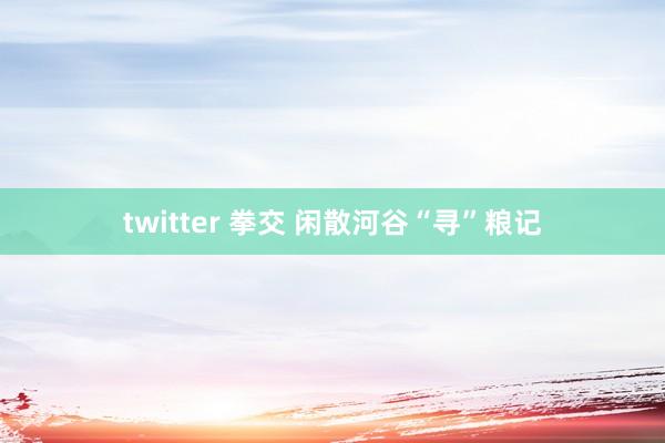 twitter 拳交 闲散河谷“寻”粮记