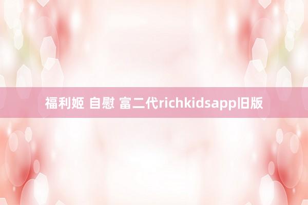 福利姬 自慰 富二代richkidsapp旧版