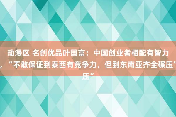 动漫区 名创优品叶国富：中国创业者相配有智力，“不敢保证到泰西有竞争力，但到东南亚齐全碾压”