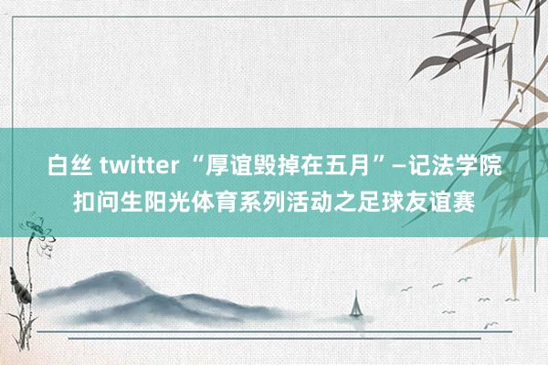 白丝 twitter “厚谊毁掉在五月”—记法学院扣问生阳光体育系列活动之足球友谊赛