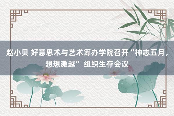 赵小贝 好意思术与艺术筹办学院召开“神志五月，想想激越” 组织生存会议