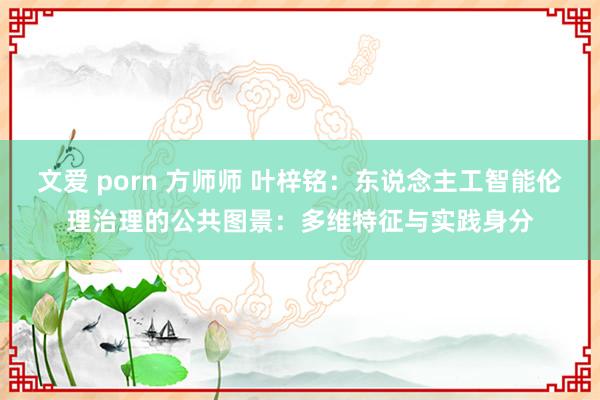 文爱 porn 方师师 叶梓铭：东说念主工智能伦理治理的公共图景：多维特征与实践身分