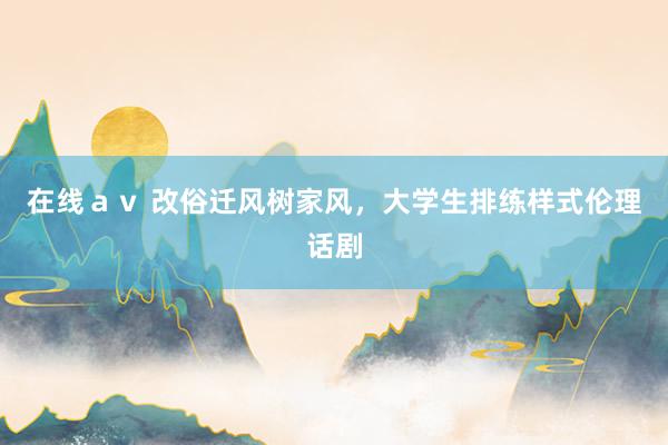 在线ａｖ 改俗迁风树家风，大学生排练样式伦理话剧