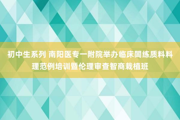 初中生系列 南阳医专一附院举办临床闇练质料料理范例培训暨伦理审查智商栽植班