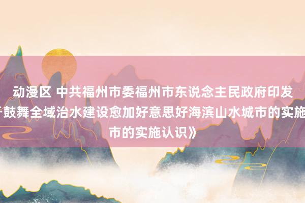 动漫区 中共福州市委福州市东说念主民政府印发《对于鼓舞全域治水建设愈加好意思好海滨山水城市的实施认识》