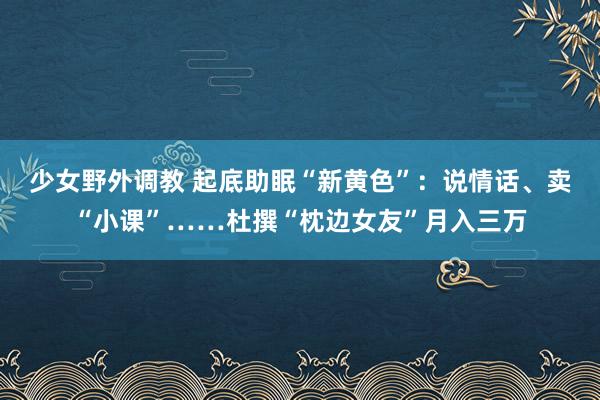 少女野外调教 起底助眠“新黄色”：说情话、卖“小课”……杜撰“枕边女友”月入三万