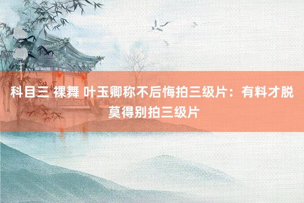 科目三 裸舞 叶玉卿称不后悔拍三级片：有料才脱 莫得别拍三级片