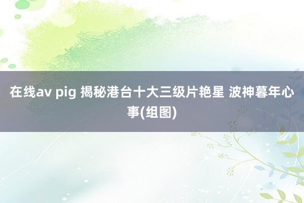 在线av pig 揭秘港台十大三级片艳星 波神暮年心事(组图)