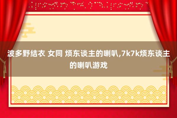 波多野结衣 女同 烦东谈主的喇叭，7k7k烦东谈主的喇叭游戏