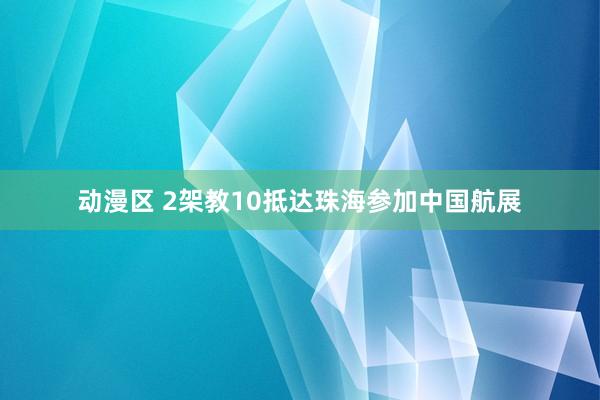 动漫区 2架教10抵达珠海参加中国航展