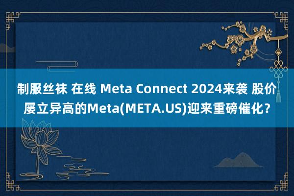 制服丝袜 在线 Meta Connect 2024来袭 股价屡立异高的Meta(META.US)迎来重磅催化？