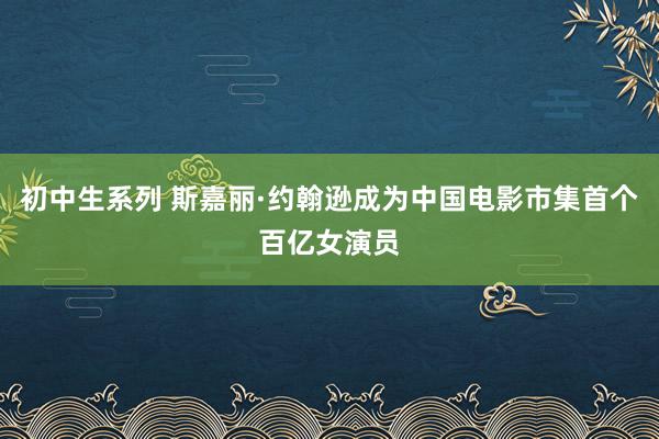 初中生系列 斯嘉丽·约翰逊成为中国电影市集首个百亿女演员