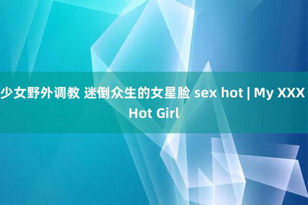 少女野外调教 迷倒众生的女星脸 sex hot | My XXX Hot Girl