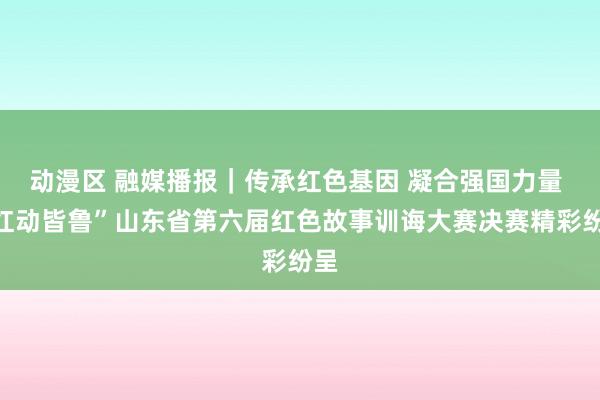 动漫区 融媒播报｜传承红色基因 凝合强国力量 “红动皆鲁”山东省第六届红色故事训诲大赛决赛精彩纷呈