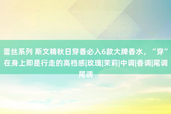 蕾丝系列 斯文精秋日穿香必入6款大牌香水，“穿”在身上即是行走的高档感|玫瑰|茉莉|中调|香调|尾调