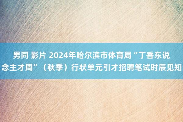 男同 影片 2024年哈尔滨市体育局“丁香东说念主才周”（秋季）行状单元引才招聘笔试时辰见知