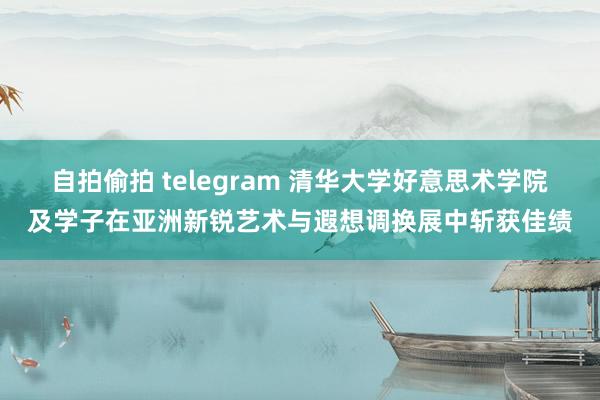 自拍偷拍 telegram 清华大学好意思术学院及学子在亚洲新锐艺术与遐想调换展中斩获佳绩