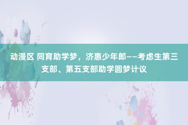 动漫区 同育助学梦，济惠少年郎——考虑生第三支部、第五支部助学圆梦计议