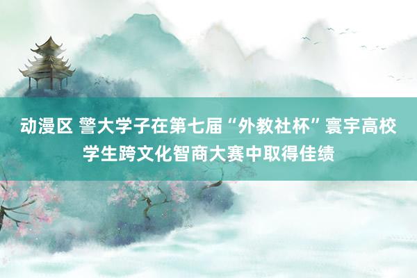 动漫区 警大学子在第七届“外教社杯”寰宇高校学生跨文化智商大赛中取得佳绩