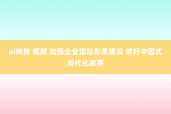 ai换脸 视频 加强企业国际形象建设 讲好中国式现代化故事