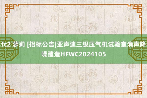 fc2 萝莉 [招标公告]亚声速三级压气机试验室消声降噪建造HFWC2024105