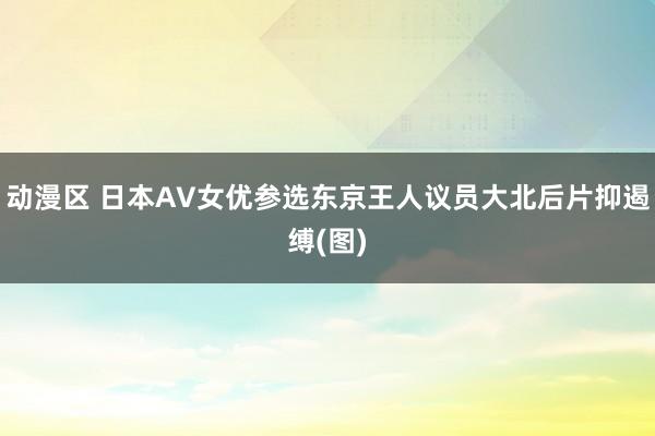 动漫区 日本AV女优参选东京王人议员大北后片抑遏缚(图)