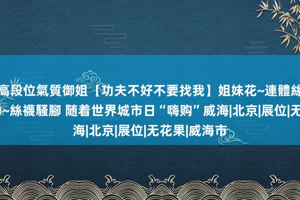 高段位氣質御姐【功夫不好不要找我】姐妹花~連體絲襪~大奶晃動~絲襪騷腳 随着世界城市日“嗨购”威海|北京|展位|无花果|威海市